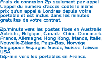 Frais de connexion 2p seulement par appel. L'appel du numéro d'accès coûte le même prix qu'un appel à Londres depuis votre portable et est inclus dans les minutes gratuites de votre contrat. 1p/minute vers les postes fixes en Australie, Autriche, Belgique, Canada, Chine, Danemark, France, Allemagne, Hong Kong, Irlande, Italie, Nouvelle-Zélande, Pays-Bas, Norvège, Singapour, Espagne, Suède, Suisse, Taiwan, USA. 18p/min vers les portables en France.