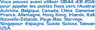 Vous pouvez aussi utiliser 0844 431 2041 pour appeler les postes fixes vers l'Australie, Autriche, Belgique, Canada, Chine, Danemark, France, Allemagne, Hong Kong, Irlande, Italie, Nouvelle-Zélande, Pays-Bas, Norvège, Singapour, Espagne, Suède, Suisse, Taiwan et USA.