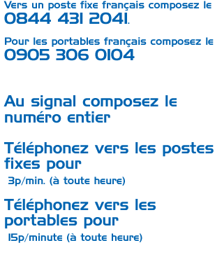 Vers un poste fixe français composez le 0844 431 2041. Pour les portables français composez le 0905 306 0104. Au signal composez le numéro entier. Téléphonez vers les postes fixes pour  3p/minute (à toute heure). Téléphonez vers les portables pour 15p/minute (à toute heure).